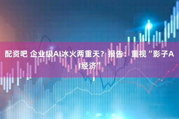 配資吧 企業級AI冰火兩重天？報告：重視“影子AI經濟”